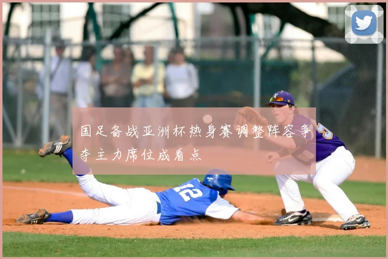国足备战亚洲杯热身赛调整阵容争夺主力席位成看点
