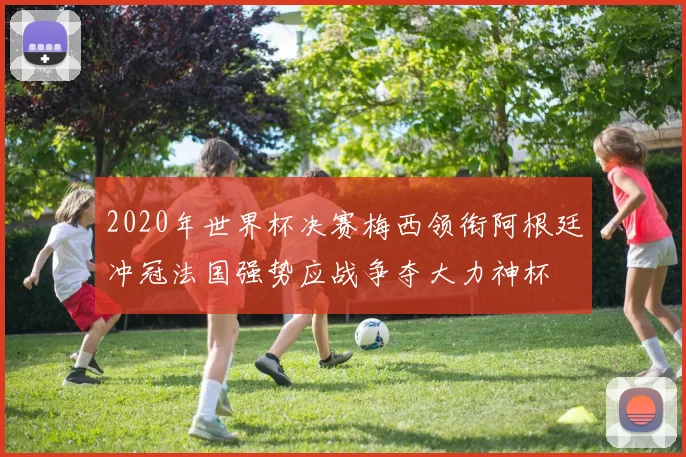 2020年世界杯决赛梅西领衔阿根廷冲冠法国强势应战争夺大力神杯