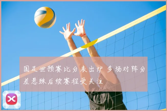 国足世预赛比分表出炉 多场对阵分差悬殊后续赛程受关注