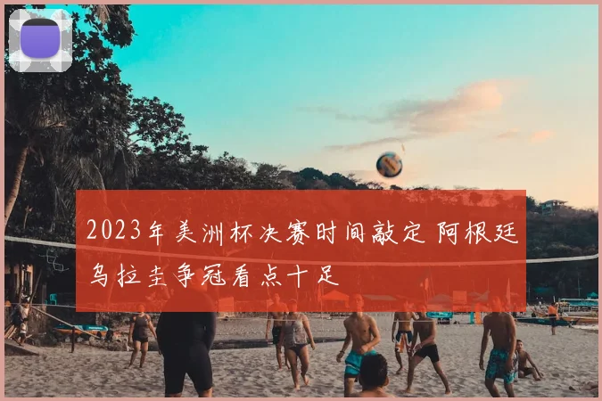 2023年美洲杯决赛时间敲定 阿根廷乌拉圭争冠看点十足