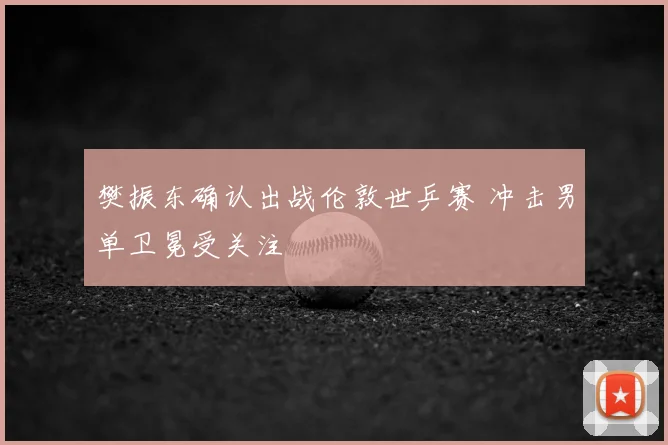 樊振东确认出战伦敦世乒赛 冲击男单卫冕受关注