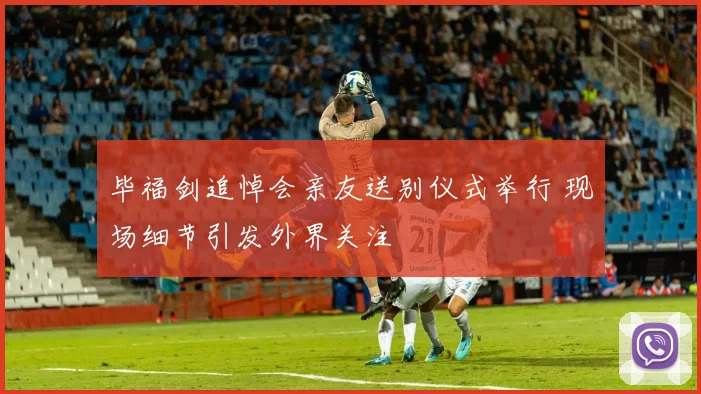 毕福剑追悼会亲友送别仪式举行 现场细节引发外界关注