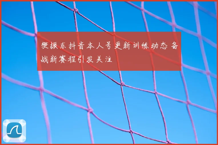 樊振东抖音本人号更新训练动态 备战新赛程引发关注