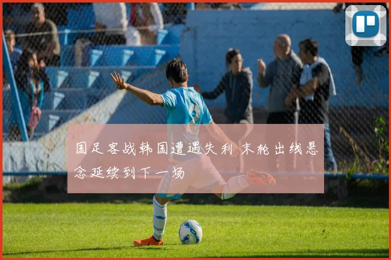 国足客战韩国遭遇失利 末轮出线悬念延续到下一场