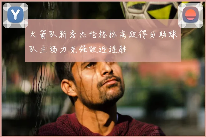 火箭队新秀杰伦格林高效得分助球队主场力克强敌迎连胜