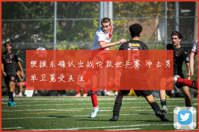 樊振东确认出战伦敦世乒赛 冲击男单卫冕受关注