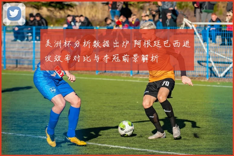 美洲杯分析数据出炉 阿根廷巴西进攻效率对比与夺冠前景解析