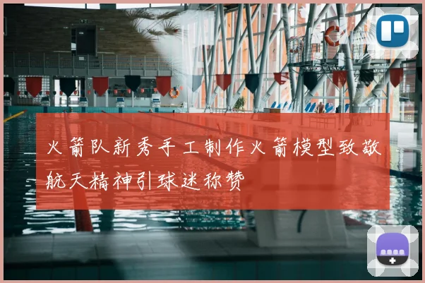 火箭队新秀手工制作火箭模型致敬航天精神引球迷称赞