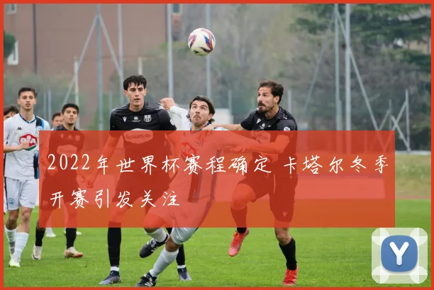 2022年世界杯赛程确定 卡塔尔冬季开赛引发关注