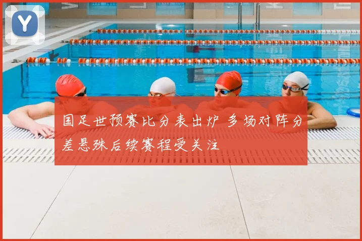 国足世预赛比分表出炉 多场对阵分差悬殊后续赛程受关注