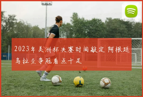 2023年美洲杯决赛时间敲定 阿根廷乌拉圭争冠看点十足