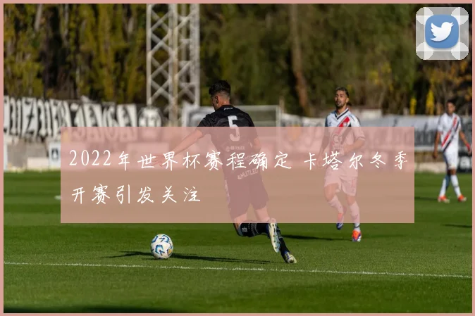 2022年世界杯赛程确定 卡塔尔冬季开赛引发关注