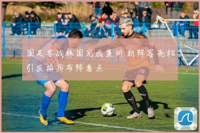 国足客战韩国完成集训 新阵容亮相引发排兵布阵看点