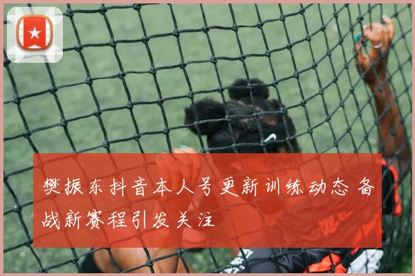樊振东抖音本人号更新训练动态 备战新赛程引发关注