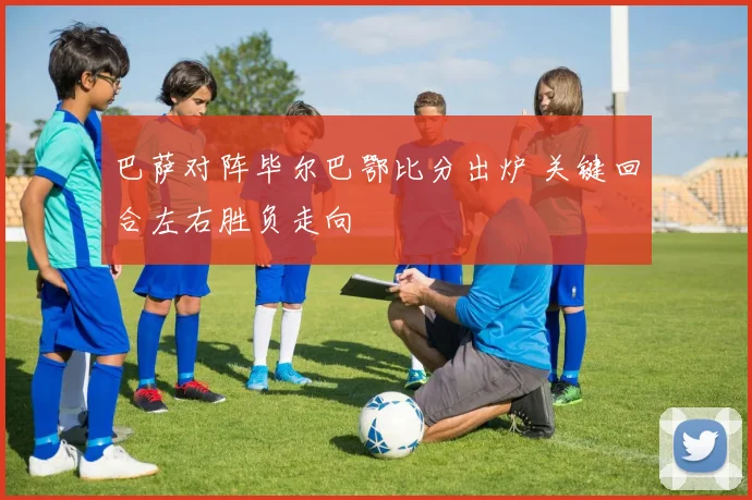 巴萨对阵毕尔巴鄂比分出炉 关键回合左右胜负走向