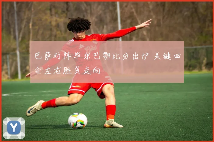 巴萨对阵毕尔巴鄂比分出炉 关键回合左右胜负走向