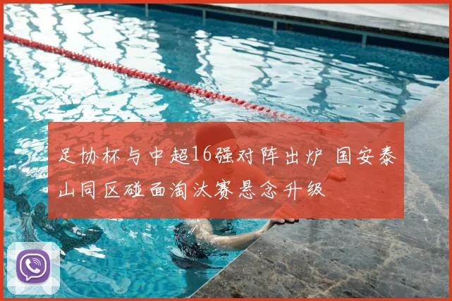 足协杯与中超16强对阵出炉 国安泰山同区碰面淘汰赛悬念升级