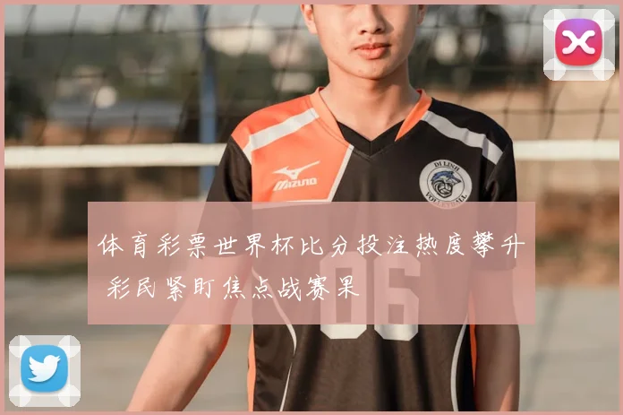 体育彩票世界杯比分投注热度攀升 彩民紧盯焦点战赛果