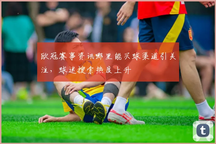 欧冠赛事资讯哪里能买球渠道引关注,球迷搜索热度上升
