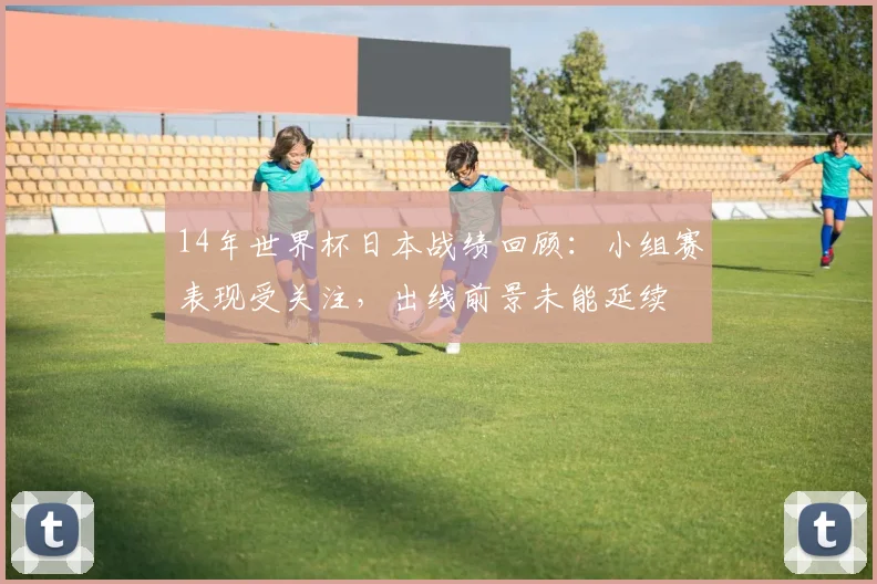 14年世界杯日本战绩回顾:小组赛表现受关注,出线前景未能延续